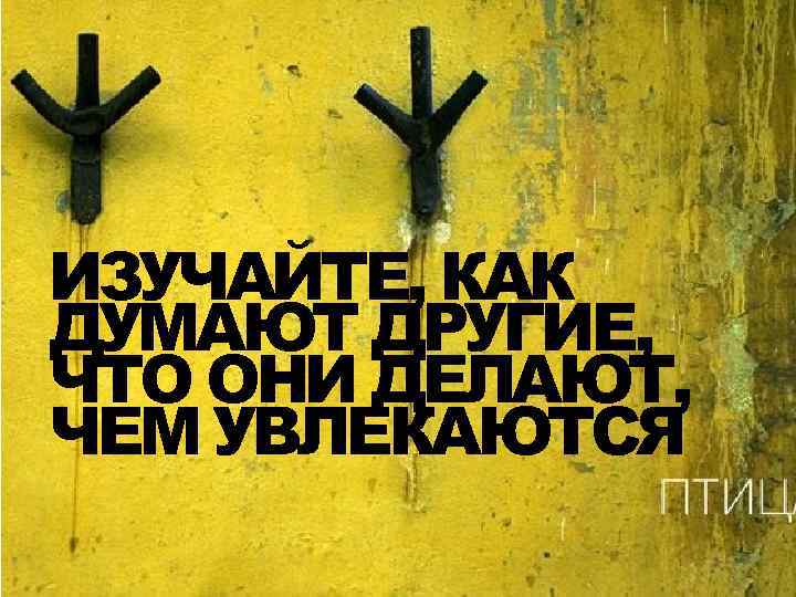 ИЗУЧАЙТЕ, КАК ДУМАЮТ ДРУГИЕ, ЧТО ОНИ ДЕЛАЮТ, ЧЕМ УВЛЕКАЮТСЯ 