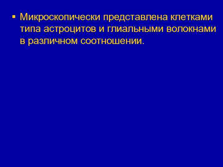 § Микроскопически представлена клетками типа астроцитов и глиальными волокнами в различном соотношении. 