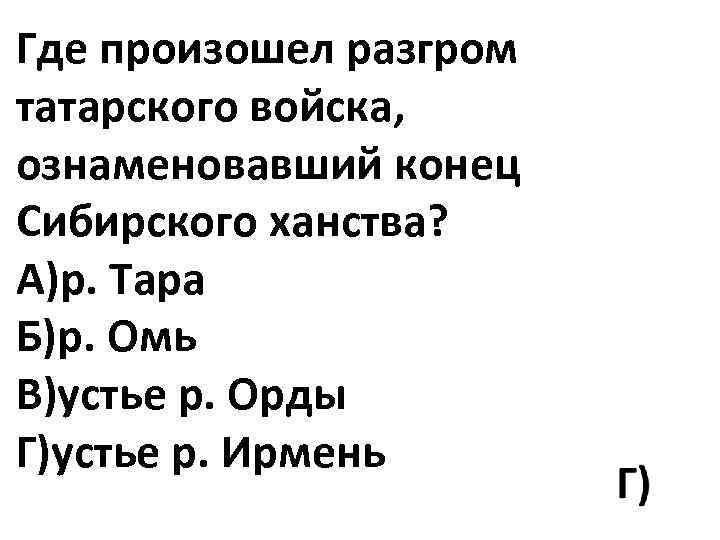 Где произошел разгром татарского войска, ознаменовавший конец Сибирского ханства? А)р. Тара Б)р. Омь В)устье