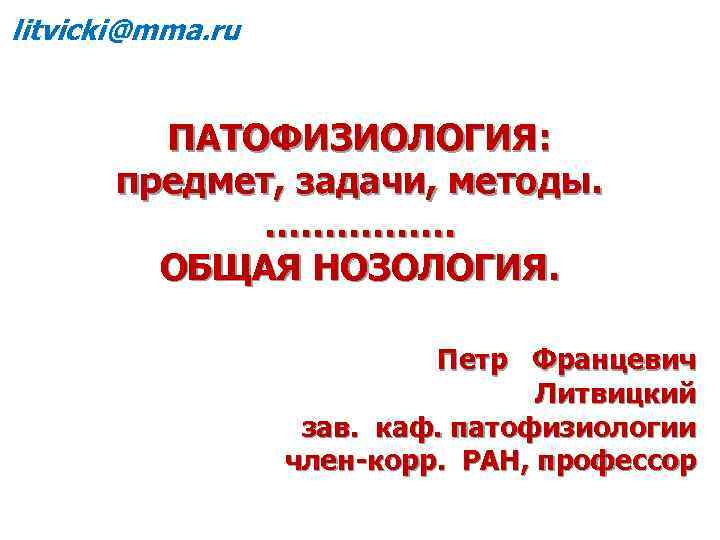 litvicki@mma. ru ПАТОФИЗИОЛОГИЯ: предмет, задачи, методы. ……………. ОБЩАЯ НОЗОЛОГИЯ. Петр Францевич Литвицкий зав. каф.