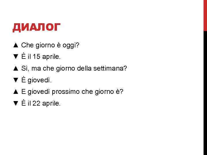 ДИАЛОГ ▲ Che giorno è oggi? ▼ È il 15 aprile. ▲ Sì, ma