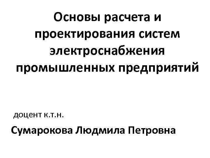 Основы расчета и проектирования систем электроснабжения промышленных предприятий доцент к. т. н. Сумарокова Людмила