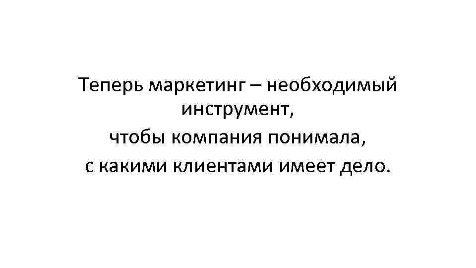 Теперь маркетинг – необходимый инструмент, чтобы компания понимала, с какими клиентами имеет дело. 