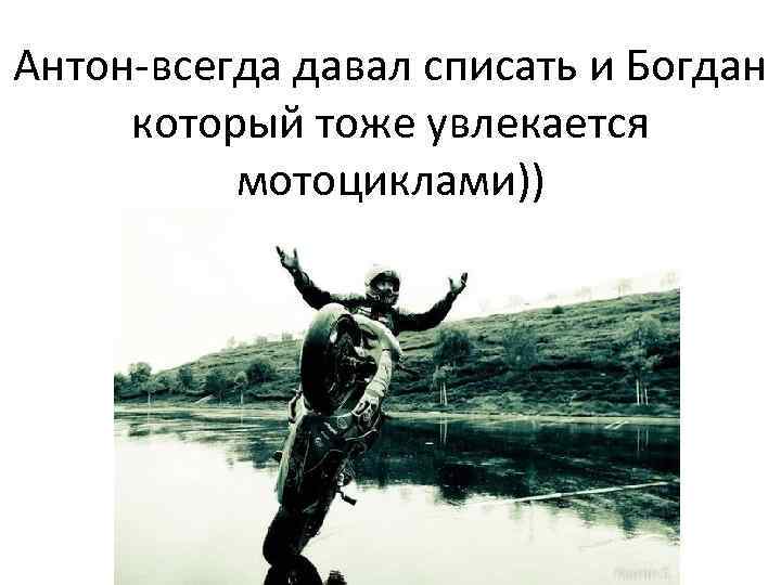 Антон-всегда давал списать и Богдан который тоже увлекается мотоциклами)) 