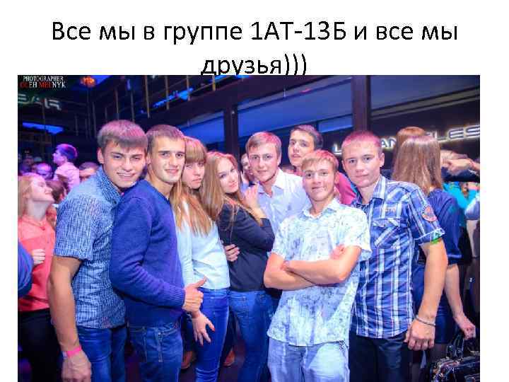 Все мы в группе 1 АТ-13 Б и все мы друзья))) 