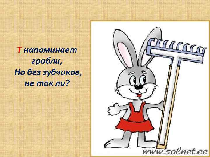 Т напоминает грабли, Но без зубчиков, не так ли? 