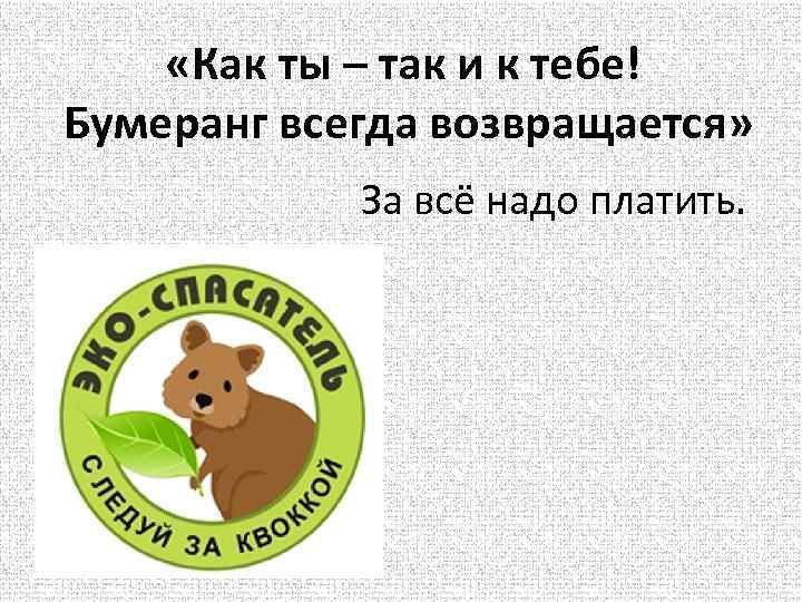  «Как ты – так и к тебе! Бумеранг всегда возвращается» За всё надо