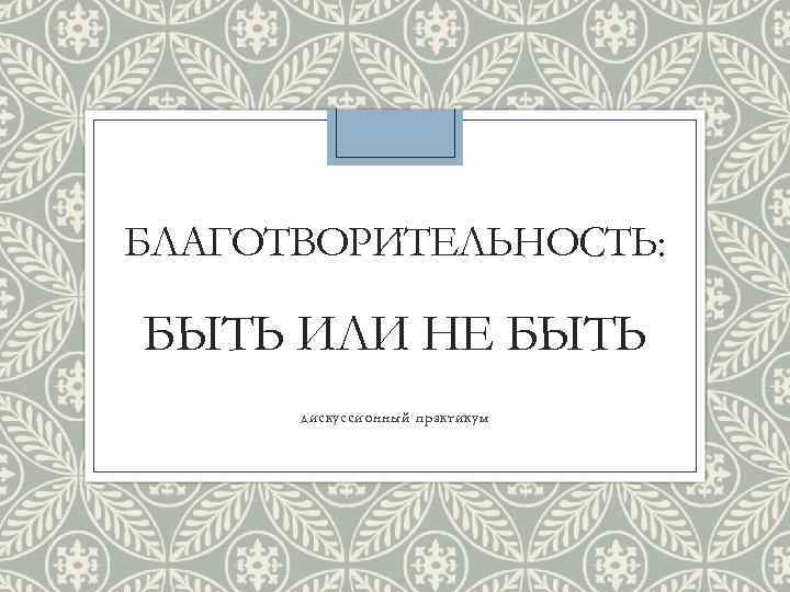 БЛАГОТВОРИТЕЛЬНОСТЬ: БЫТЬ ИЛИ НЕ БЫТЬ дискуссионный практикум 