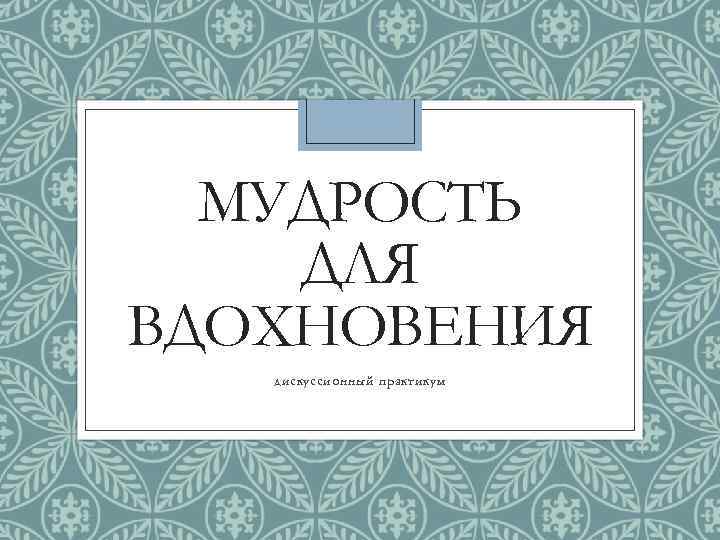 МУДРОСТЬ ДЛЯ ВДОХНОВЕНИЯ дискуссионный практикум 
