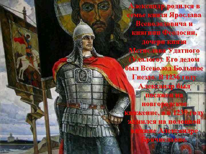 Александр родился в семье князя Ярослава Всеволодовича и княгини Феодосии, дочери князя Мстислава Удатного