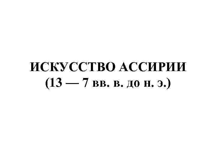 ИСКУССТВО АССИРИИ (13 — 7 вв. в. до н. э. ) 