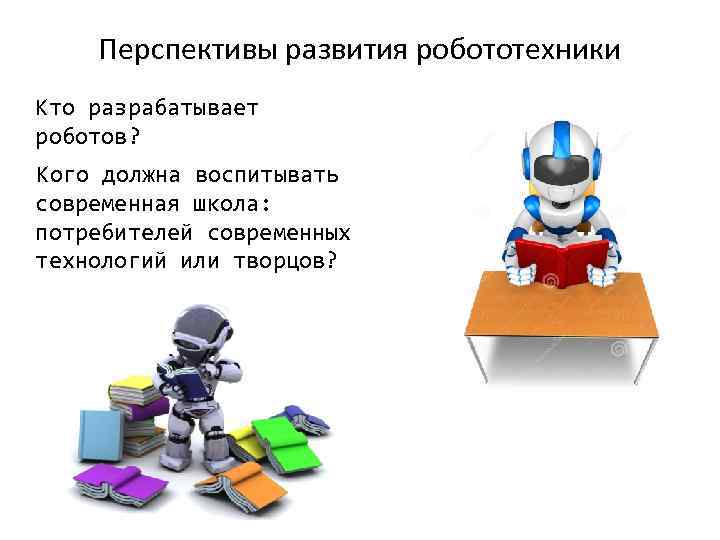 Перспективы развития робототехники Кто разрабатывает роботов? Кого должна воспитывать современная школа: потребителей современных технологий