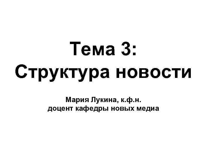 Тема 3: Структура новости Мария Лукина, к. ф. н. доцент кафедры новых медиа 