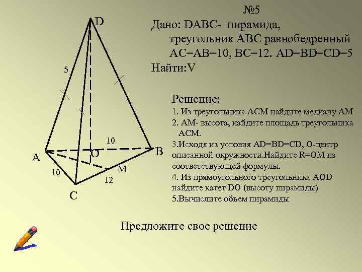 № 5 Дано: DABC- пирамида, треугольник АВС равнобедренный АС=АВ=10, ВС=12. AD=BD=CD=5 Найти: V D