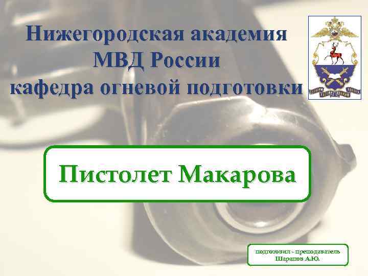 Нижегородская академия МВД России кафедра огневой подготовки Пистолет Макарова подготовил - преподаватель Шарапов А.