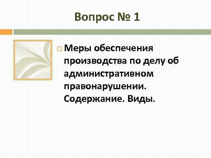 Вопрос № 1 Меры обеспечения производства по делу об административном правонарушении. Содержание. Виды. 