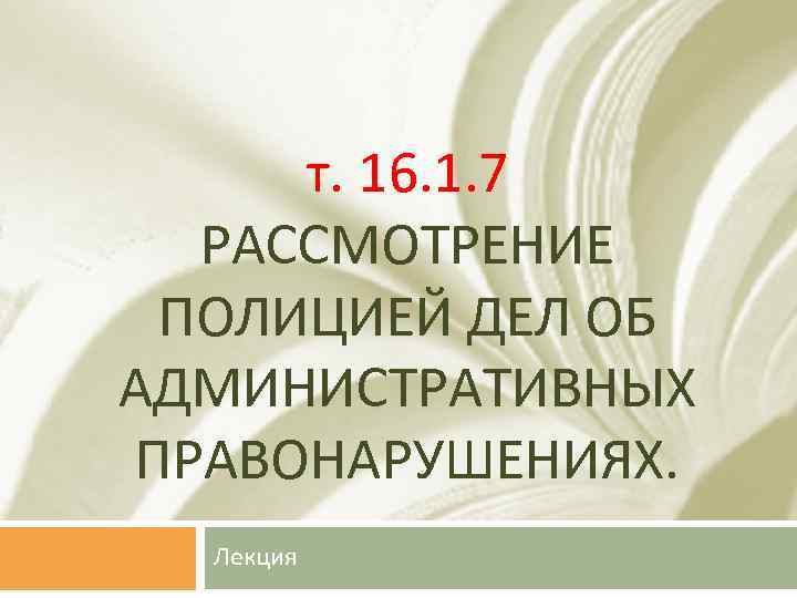 т. 16. 1. 7 РАССМОТРЕНИЕ ПОЛИЦИЕЙ ДЕЛ ОБ АДМИНИСТРАТИВНЫХ ПРАВОНАРУШЕНИЯХ. Лекция 