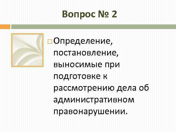 Вопрос № 2 Определение, постановление, выносимые при подготовке к рассмотрению дела об административном правонарушении.