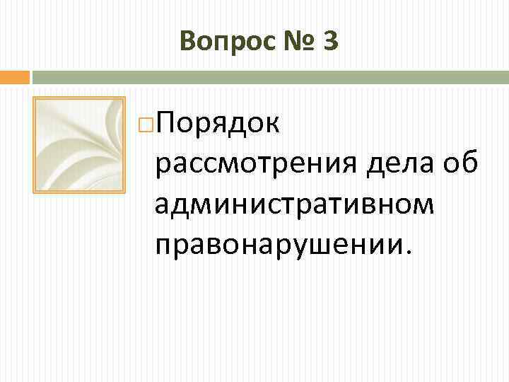 Вопрос № 3 Порядок рассмотрения дела об административном правонарушении. 