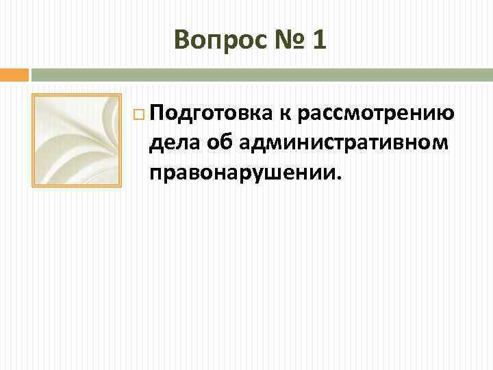 Вопрос № 1 Подготовка к рассмотрению дела об административном правонарушении. 