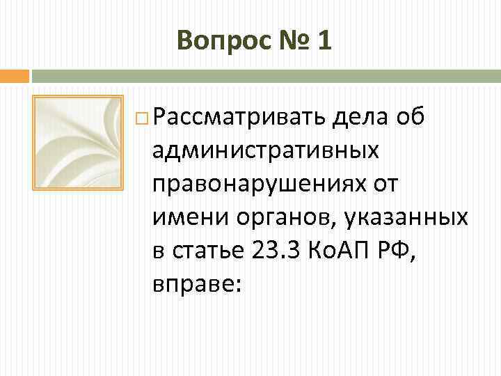 Вопрос № 1 Рассматривать дела об административных правонарушениях от имени органов, указанных в статье