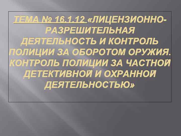 ТЕМА № 16. 1. 12 «ЛИЦЕНЗИОННОРАЗРЕШИТЕЛЬНАЯ ДЕЯТЕЛЬНОСТЬ И КОНТРОЛЬ ПОЛИЦИИ ЗА ОБОРОТОМ ОРУЖИЯ. КОНТРОЛЬ
