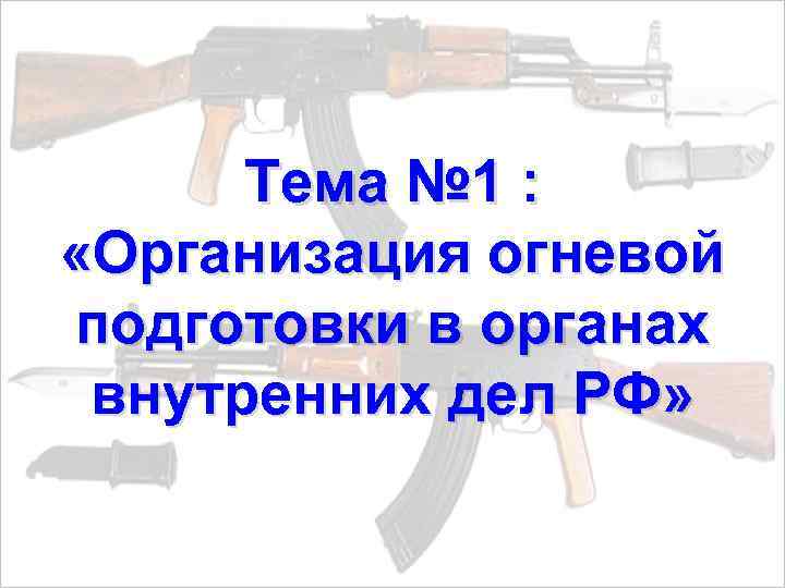 Тема № 1 : «Организация огневой подготовки в органах внутренних дел РФ» 