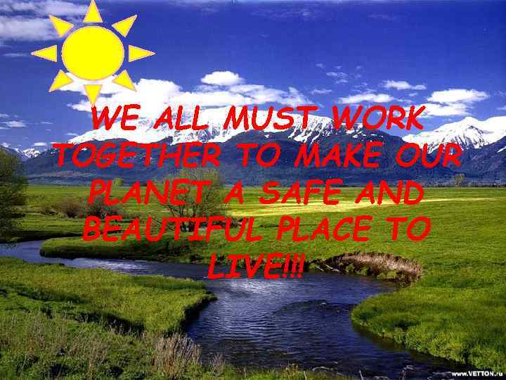 WE ALL MUST WORK TOGETHER TO MAKE OUR PLANET A SAFE AND BEAUTIFUL PLACE