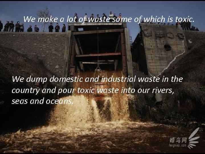 We make a lot of waste some of which is toxic. We dump domestic