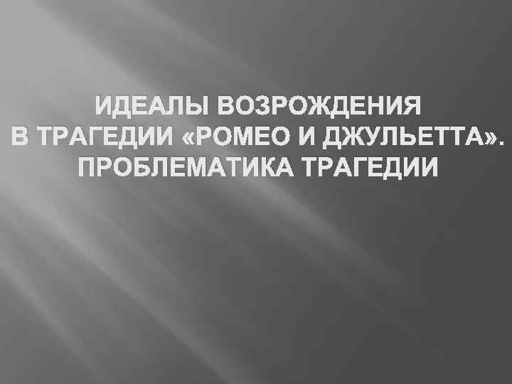 ИДЕАЛЫ ВОЗРОЖДЕНИЯ В ТРАГЕДИИ «РОМЕО И ДЖУЛЬЕТТА» . ПРОБЛЕМАТИКА ТРАГЕДИИ 