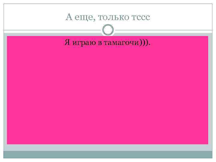 А еще, только тссс Я играю в тамагочи))). 