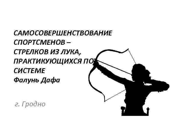 САМОСОВЕРШЕНСТВОВАНИЕ СПОРТСМЕНОВ – СТРЕЛКОВ ИЗ ЛУКА, ПРАКТИКУЮЩИХСЯ ПО СИСТЕМЕ Фалунь Дафа г. Гродно 
