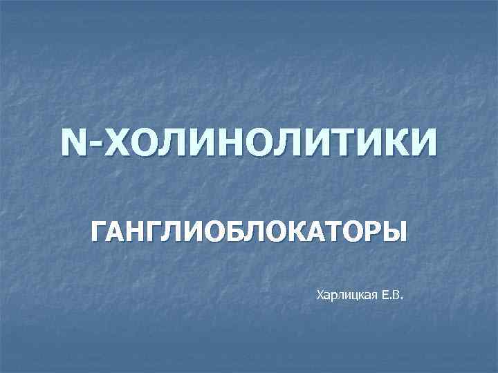 N-ХОЛИНОЛИТИКИ ГАНГЛИОБЛОКАТОРЫ Харлицкая Е. В. 