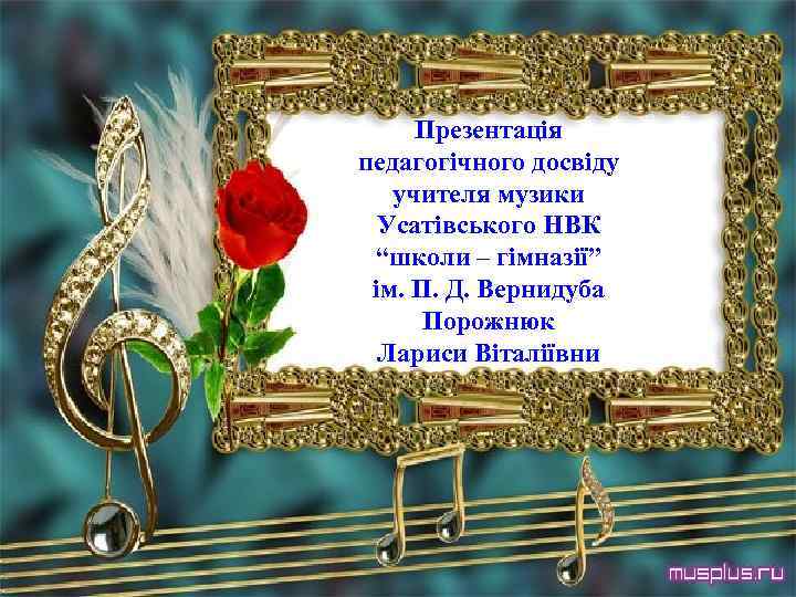 Презентація педагогічного досвіду учителя музики Усатівського НВК “школи – гімназії” ім. П. Д. Вернидуба