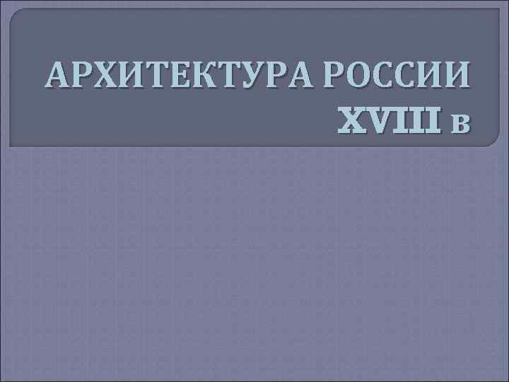 АРХИТЕКТУРА РОССИИ XVIII в 