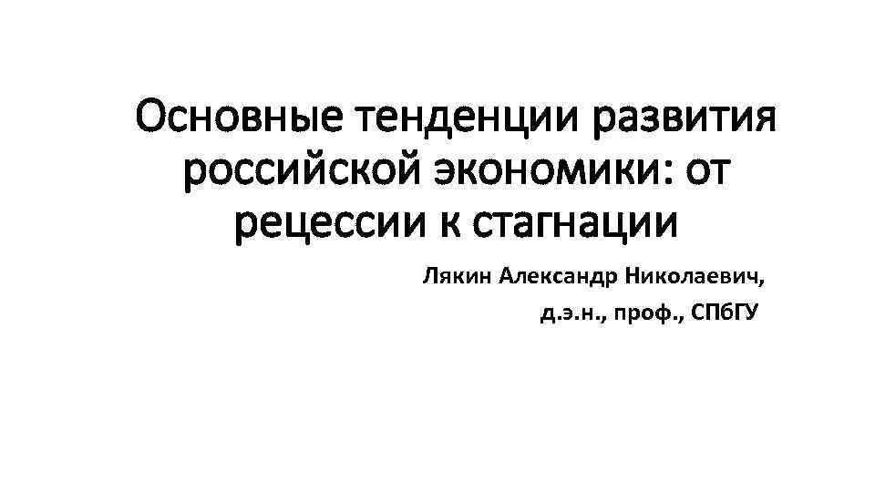 Основные тенденции развития российской экономики: от рецессии к стагнации Лякин Александр Николаевич, д. э.
