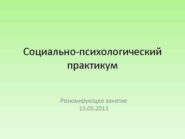 Социально-психологический практикум Резюмирующее занятие 13. 05. 2013 