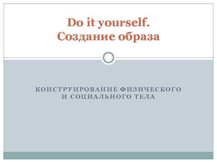 Do it yourself. Создание образа КОНСТРУИРОВАНИЕ ФИЗИЧЕСКОГО И СОЦИАЛЬНОГО ТЕЛА 