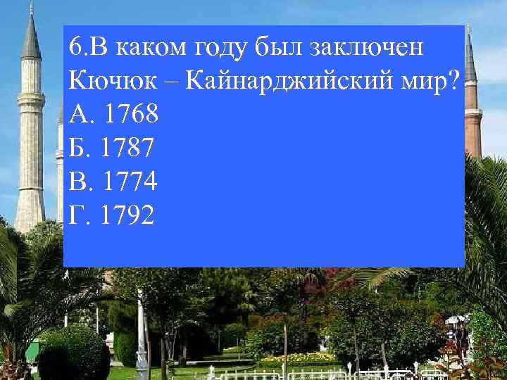 6. В каком году был заключен Кючюк – Кайнарджийский мир? А. 1768 Б. 1787