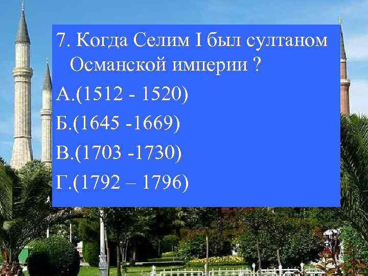 7. Когда Селим I был султаном Османской империи ? А. (1512 - 1520) Б.