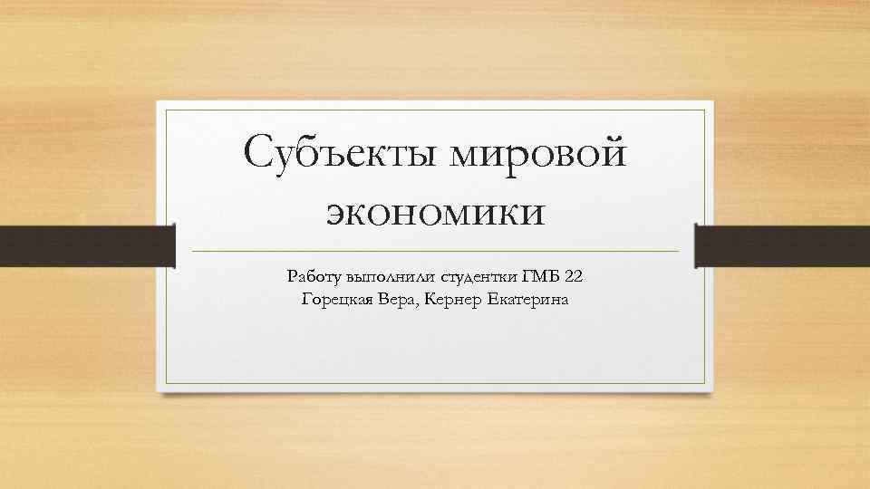 Субъекты мировой экономики Работу выполнили студентки ГМБ 22 Горецкая Вера, Кернер Екатерина 