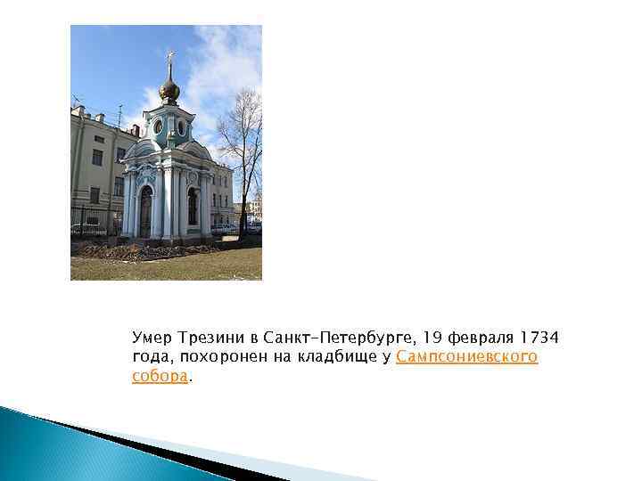 Умер Трезини в Санкт-Петербурге, 19 февраля 1734 года, похоронен на кладбище у Сампсониевского собора.