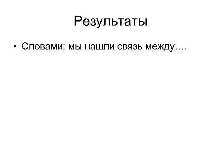 Результаты • Словами: мы нашли связь между…. 