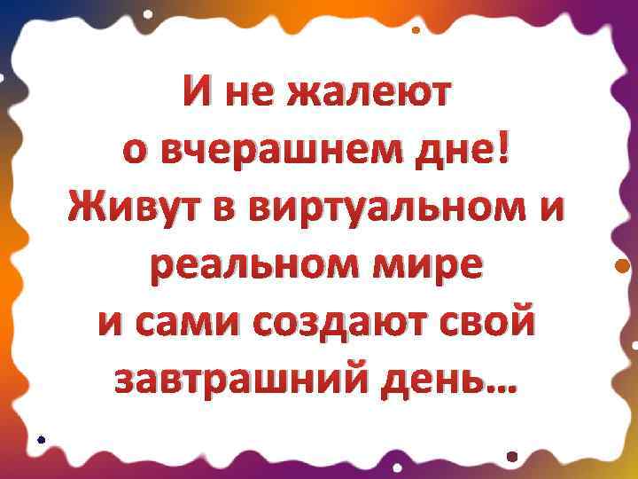 И не жалеют о вчерашнем дне! Живут в виртуальном и реальном мире и сами