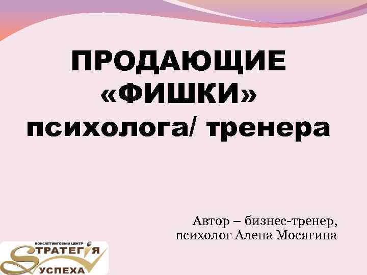 ПРОДАЮЩИЕ «ФИШКИ» психолога/ тренера Автор – бизнес-тренер, психолог Алена Мосягина 