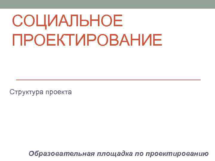СОЦИАЛЬНОЕ ПРОЕКТИРОВАНИЕ Структура проекта Образовательная площадка по проектированию 
