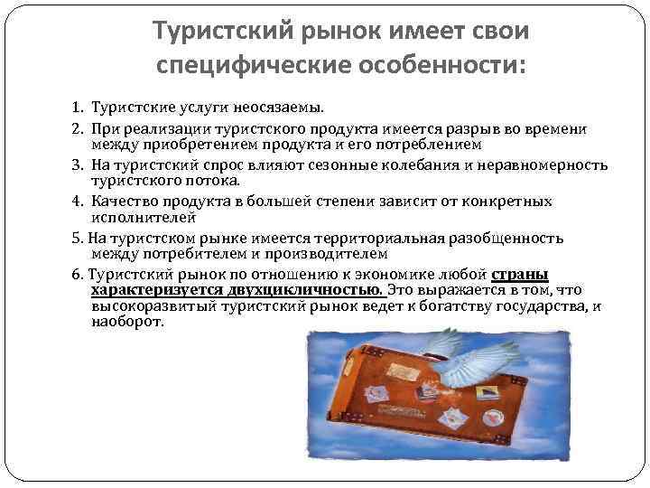 Туристский рынок имеет свои специфические особенности: 1. Туристские услуги неосязаемы. 2. При реализации туристского