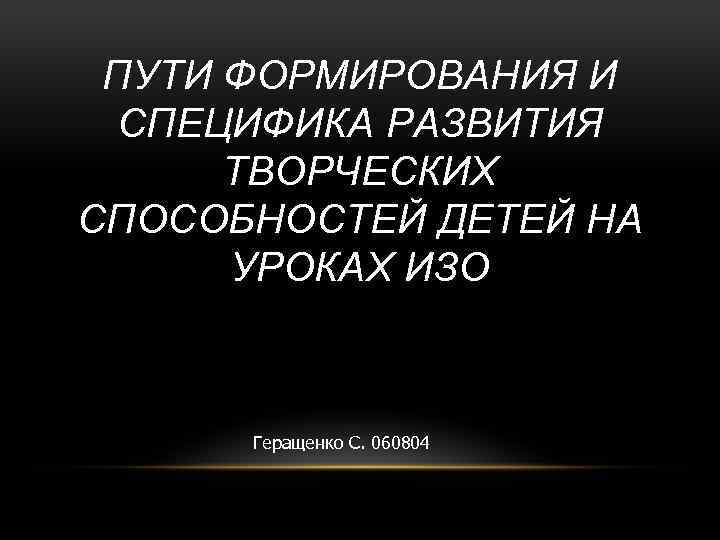 ПУТИ ФОРМИРОВАНИЯ И СПЕЦИФИКА РАЗВИТИЯ ТВОРЧЕСКИХ СПОСОБНОСТЕЙ ДЕТЕЙ НА УРОКАХ ИЗО Геращенко С. 060804