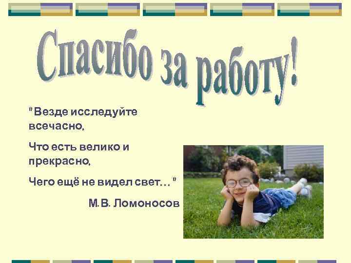 " Везде исследуйте всечасно, Что есть велико и прекрасно, Чего ещё не видел свет…"