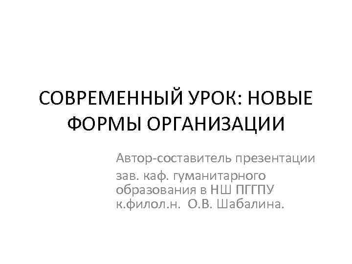 СОВРЕМЕННЫЙ УРОК: НОВЫЕ ФОРМЫ ОРГАНИЗАЦИИ Автор-составитель презентации зав. каф. гуманитарного образования в НШ ПГГПУ